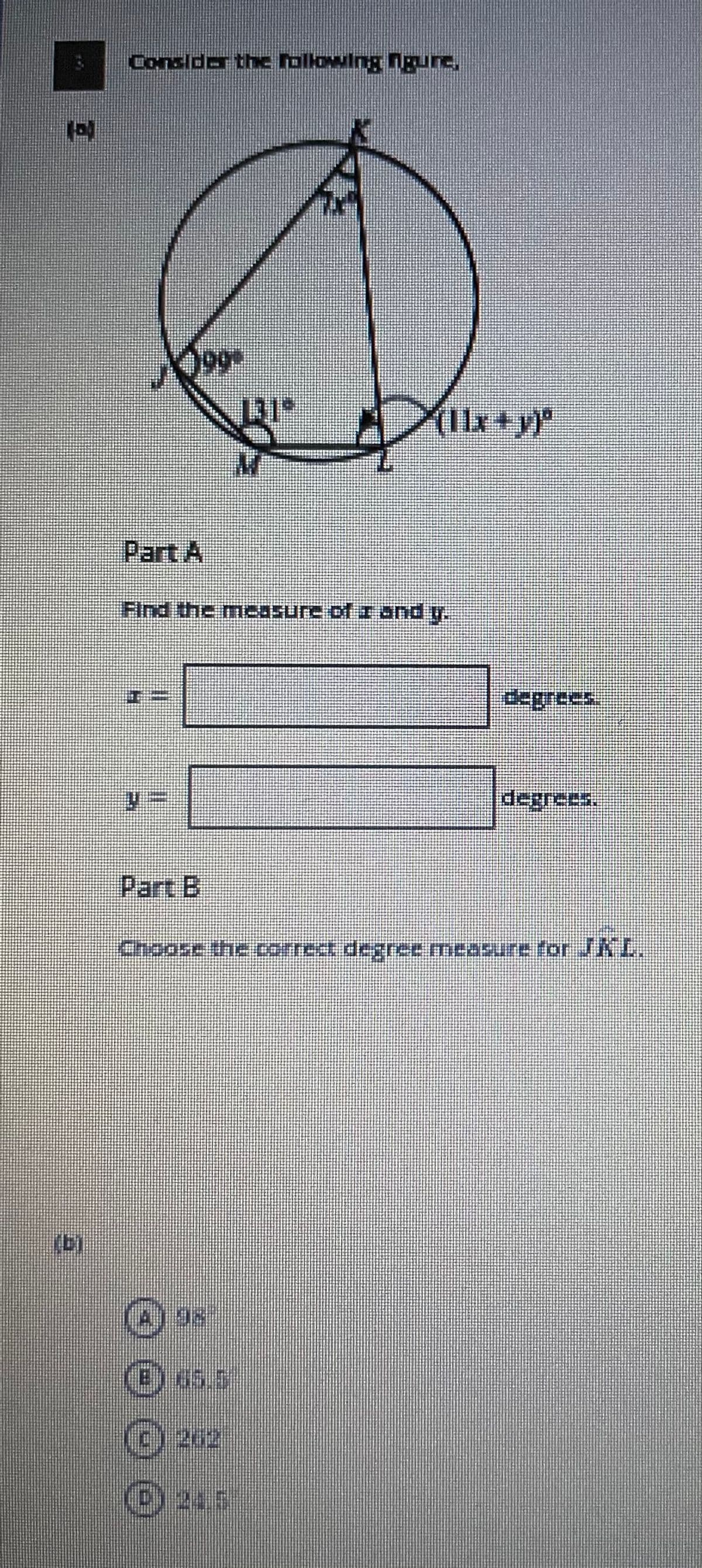 Considor the following ngure,
60
(Ilx+y)
Part A
Find the mie8sure of I and y.
degrees:
degrees.
Part B
Chcase the correct degree measure for JKL.
(b)
(E) 65.5
©262
©245
