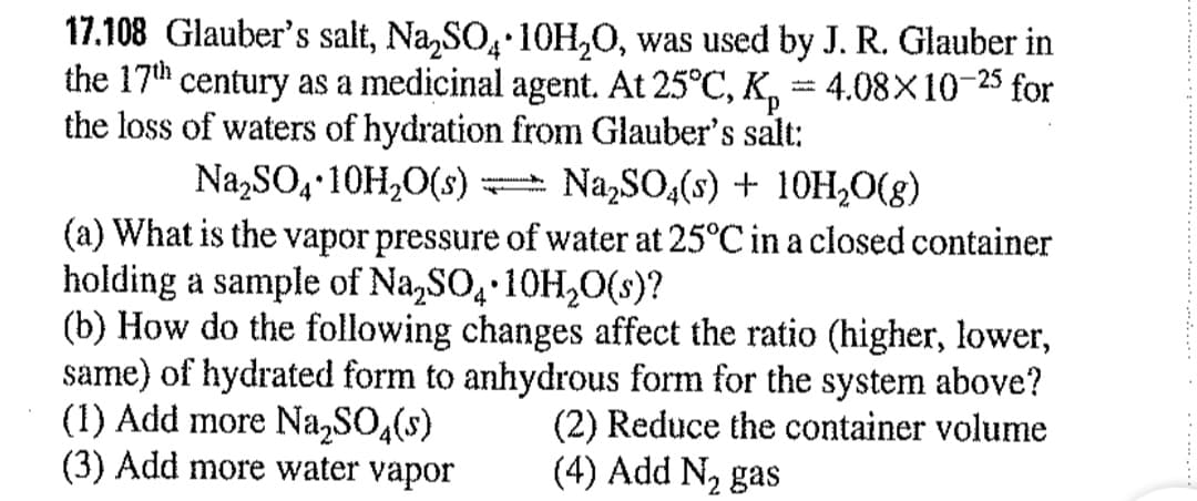 17.108 Glauber's salt, Na,SO, 1OH,O, was used by J. R. Glauber in
the 17th century as a medicinal agent. At 25°C, K,
the loss of waters of hydration from Glauber's salt:
4.08X10-25
for
Na,SO, 10H,0(s) Na,SO,(s) + 10H,O(g)
(a) What is the vapor pressure of water at 25°C in a closed container
holding a sample of Na,SO, 10H,0(s)?
(b) How do the following changes affect the ratio (higher, lower,
same) of hydrated form to anhydrous form for the system above?
(1) Add more Na,SO,(s)
(3) Add more water vapor
4.
(2) Reduce the container volume
(4) Add N2 gas
