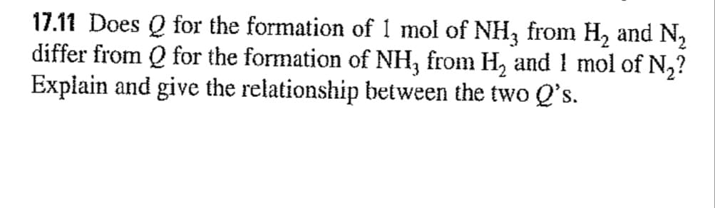 17.11 Does Q for the formation of 1 mol of NH3 from H, and N,
differ from Q for the formation of NH, from H, and 1 mol of N,?
Explain and give the relationship between the two Q's.
