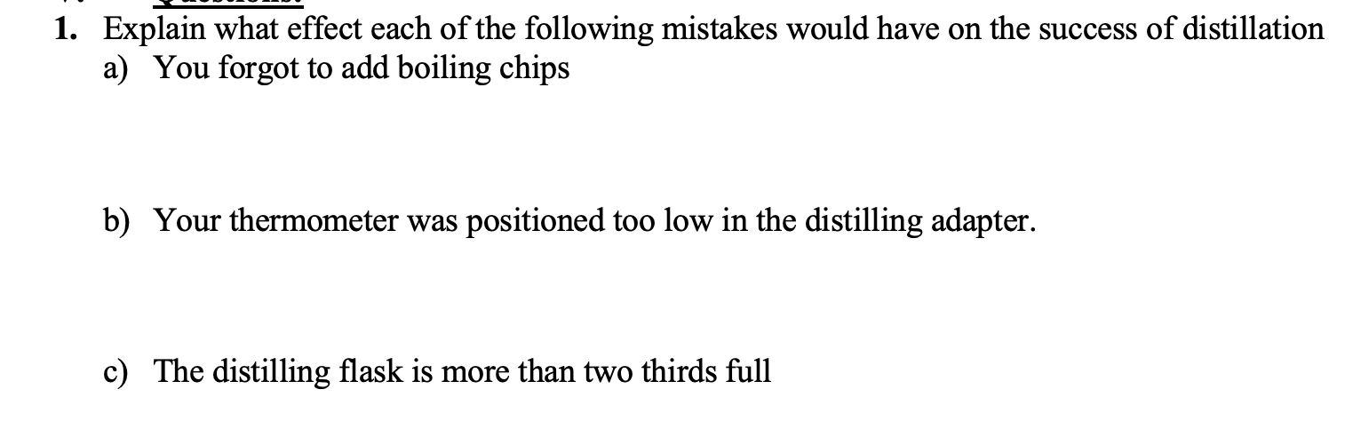 1. Explain what effect each of the following mistakes would have on the success of distillation
a) You forgot to add boiling chips
b) Your thermometer was positioned too low in the distilling adapter.
c) The distilling flask is more than two thirds full
