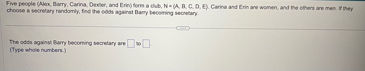 Five people (Alex, Barry, Carina, Dexter, and Erin) form a club, N = {A, B, C, D, E). Carina and Erin are women, and the others are men. If they
choose a secretary randomly, find the odds against Barry becoming secretary.
The odds against Barry becoming secretary are
(Type whole numbers.)
to