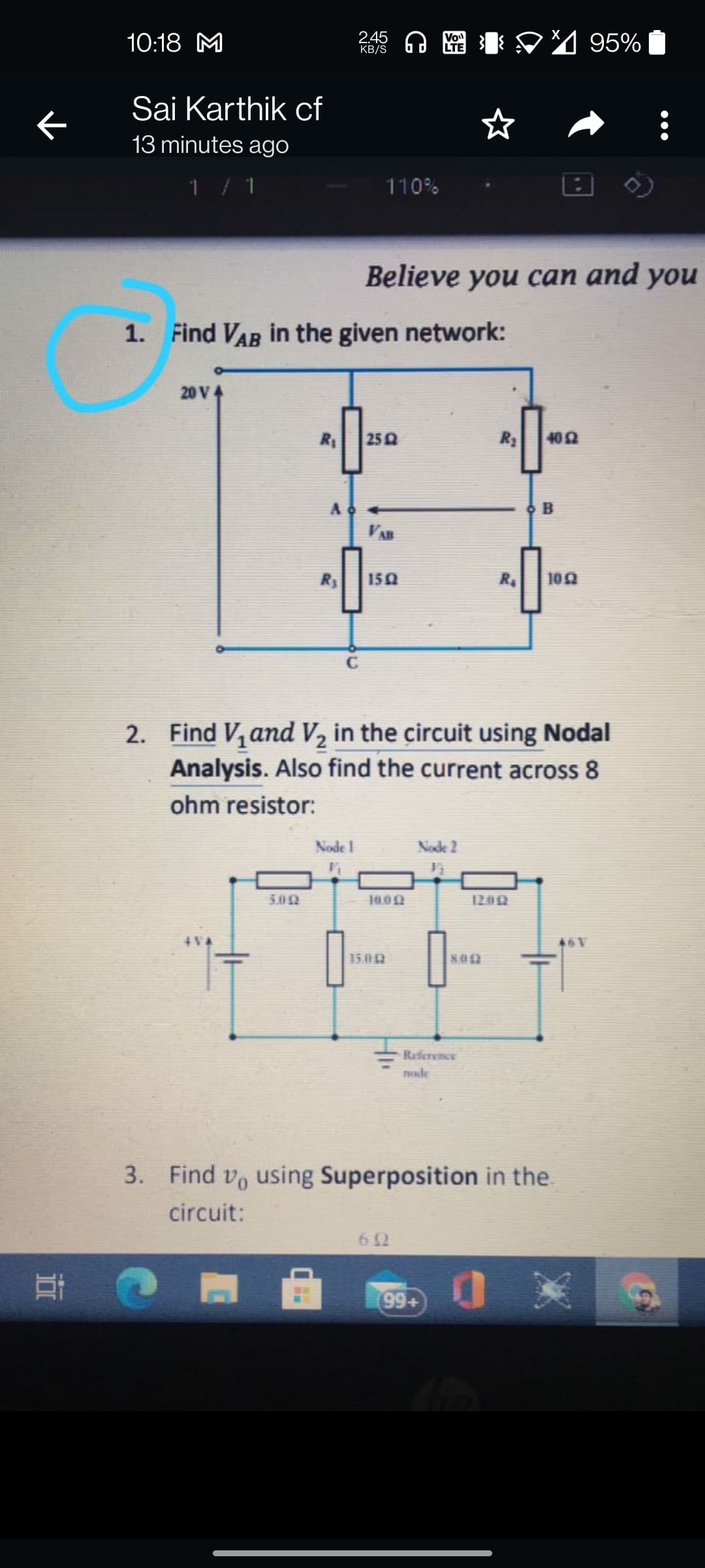 2.45
KB/S
10:18 M
Vo
LE V4 95%
Sai Karthik cf
13 minutes ago
1/ 1
110%
Believe you can and you
1. Find VAR in the given network:
20 V4
R1
25
R3
402
A
O B
R3
150
R.
102
2. Find V, and V, in the circuit using Nodal
Analysis. Also find the current across 8
ohm resistor:
Node 1
Node 2
5.0N
10.00
1200
46V
1502
802
Reference
THde
3. Find vo using Superposition in the
circuit:
62
99+
