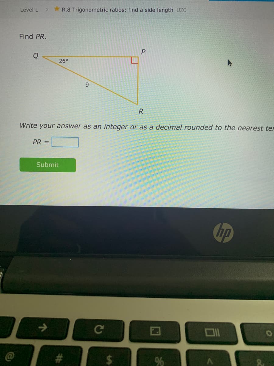 Level L
* R.8 Trigonometric ratios: find a side length UC
Find PR.
26°
9.
R
Write your answer as an integer or as a decimal rounded to the nearest ter
PR =
Submit
hp
->
%24
