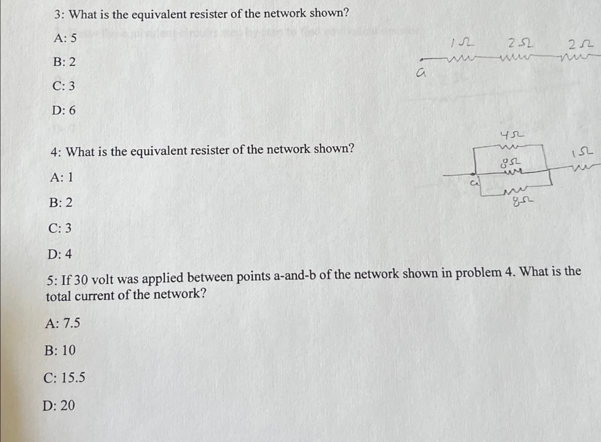 3: What is the equivalent resister of the network shown?
A: 5
25L
B: 2
a
С: 3
D: 6
4: What is the equivalent resister of the network shown?
А: 1
we
В: 2
С: 3
D: 4
5: If 30 volt was applied between points a-and-b of the network shown in problem 4. What is the
total current of the network?
A: 7.5
B: 10
C: 15.5
D: 20
