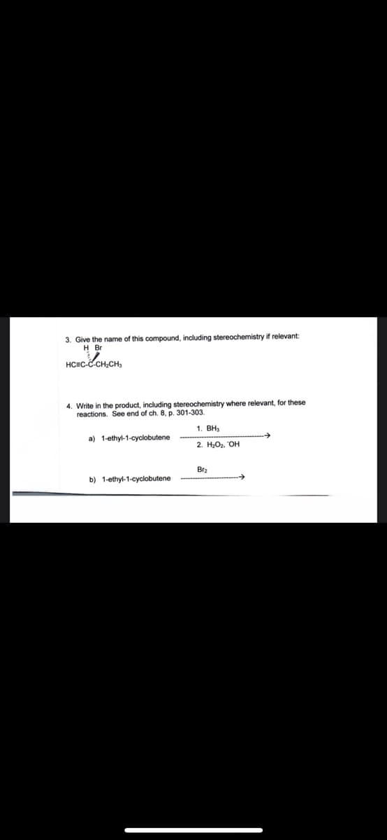 3. Give the name of this compound, including stereochemistry if relevant:
H Br
HCEC-C CH,CH,
4. Write in the product, including stereochemistry where relevant, for these
reactions. See end of ch. 8, p. 301-303.
1. ВН,
a) 1-ethyl-1-cyclobutene
2. Н-Ог. ОН
Br2
b) 1-ethyl-1-cyclobutene
