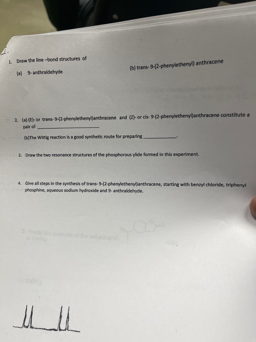 1. Draw the line-bond structures of
(b) trans-9-(2-phenylethenyl) anthracene
(a) 9-anthraldehyde
2. (a) (E)- or trans-9-(2-phenylethenyl)anthracene and (Z)- or cis- 9-(2-phenylethenyl)anthracene constitute a
pair of
(b)The Wittig reaction is a good synthetic route for preparing
3. Draw the two resonance structures of the phosphorous ylide formed in this experiment.
4. Give all steps in the synthesis of trans- 9-(2-phenylethenyl)anthracene, starting with benzyl chloride, triphenyl
phosphine, aqueous sodium hydroxide and 9- anthraldehyde.
2.edtpa
