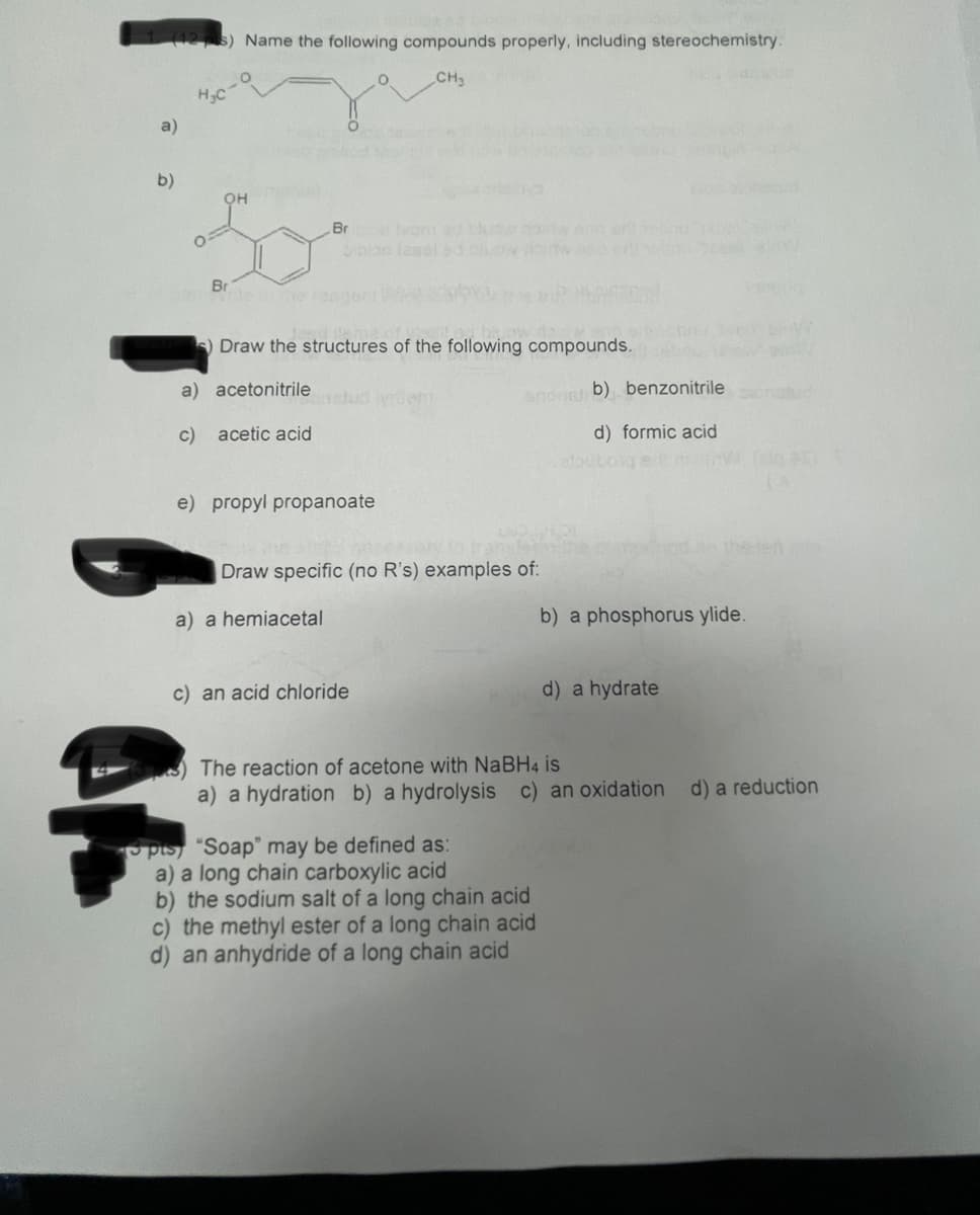 Name the following compounds properly, including stereochemistry.
CH3
H3C
a)
b)
он
Br
e leom d
Son lasal
Br
cle e en
S) Draw the structures of the following compounds.
a) acetonitrile
Jud iyrdem
snonet b) benzonitrile
c) acetic acid
d) formic acid
outoge
e) propyl propanoate
y o trans
Draw specific (no R's) examples of:
the tet
a) a hemiacetal
b) a phosphorus ylide.
c) an acid chloride
d) a hydrate
The reaction of acetone with NABH4 is
a) a hydration b) a hydrolysis c) an oxidation d) a reduction
pts) "Soap" may be defined as:
a) a long chain carboxylic acid
b) the sodium salt of a long chain acid
c) the methyl ester of a long chain acid
d) an anhydride of a long chain acid
