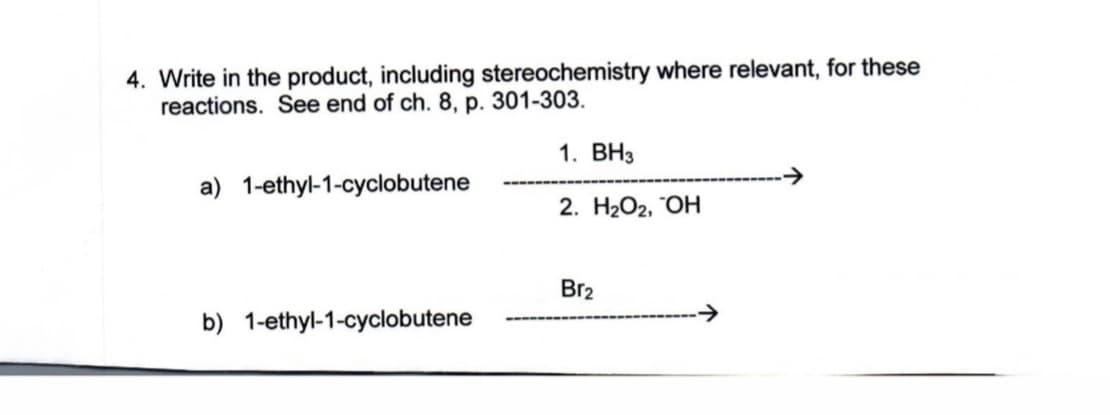 4. Write in the product, including stereochemistry where relevant, for these
reactions. See end of ch. 8, p. 301-303.
1. ВНз
a) 1-ethyl-1-cyclobutene
2. НаОг, "ОН
Br2
b) 1-ethyl-1-cyclobutene
