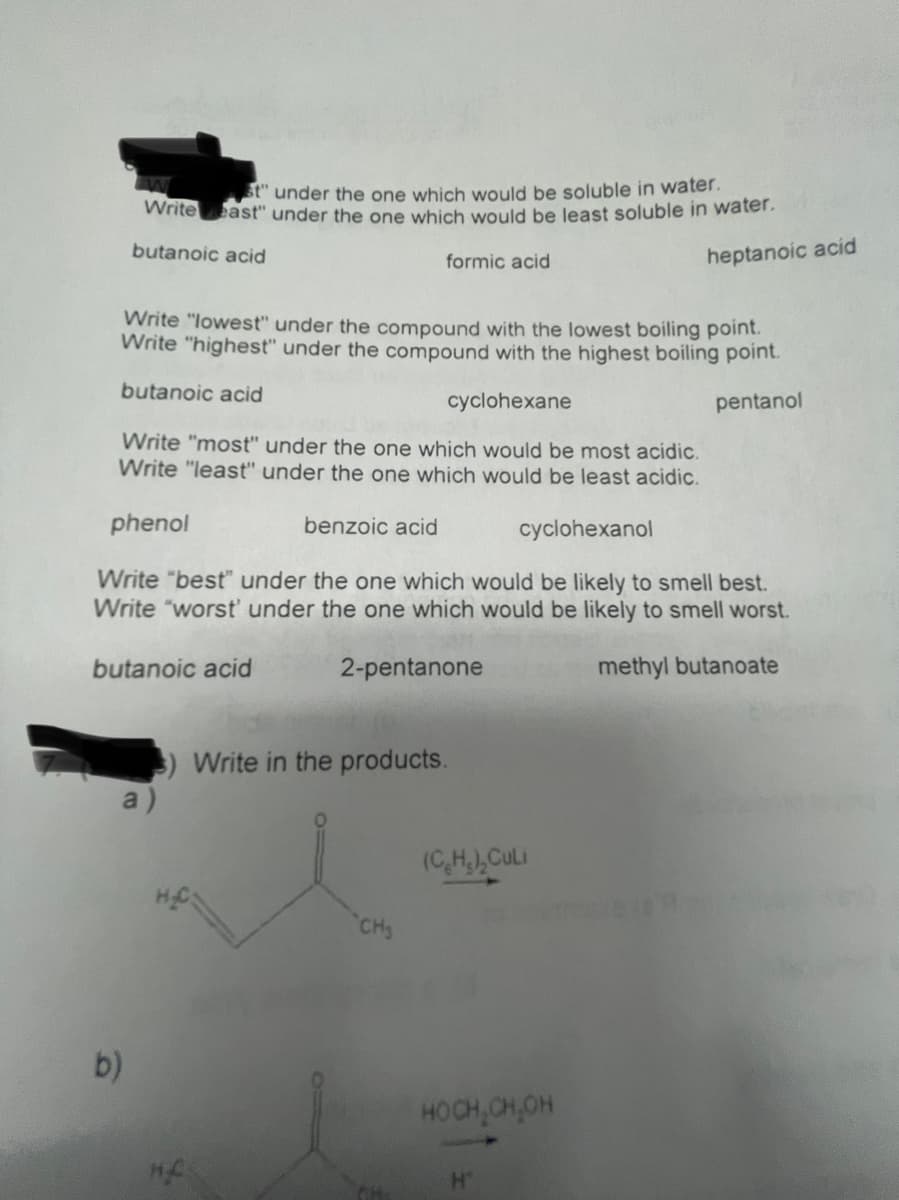 t" under the one which would be soluble in water.
Writeeast" under the one which would be least soluble in water.
butanoic acid
heptanoic acid
formic acid
Write "lowest" under the compound with the lowest boiling point.
Write "highest" under the compound with the highest boiling point.
butanoic acid
cyclohexane
pentanol
Write "most" under the one which would be most acidic.
Write "least" under the one which would be least acidic.
phenol
benzoic acid
cyclohexanol
Write "best" under the one which would be likely to smell best.
Write "worst' under the one which would be likely to smell worst.
butanoic acid
2-pentanone
methyl butanoate
Write in the products.
a)
(C,H),CULI
CH
b)
HOCH,CH,OH
