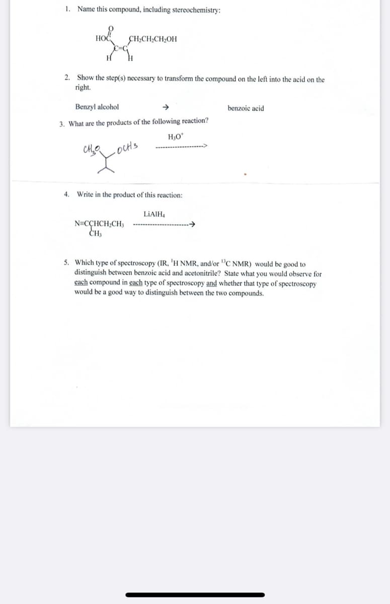 1. Name this compound, including stereochemistry:
HOĆ
CH2CH;CH2OH
2. Show the step(s) necessary to transform the compound on the left into the acid on the
right.
Benzyl alcohol
benzoic acid
3. What are the products of the following reaction?
H3O*
OCH3
4. Write in the product of this reaction:
LIAIH,
N=CÇHCH;CH3
CH,
5. Which type of spectroscopy (IR, 'H NMR, and/or "C NMR) would be good to
distinguish between benzoic acid and acetonitrile? State what you would observe for
each compound in each type of spectroscopy and whether that type of spectroscopy
would be a good way to distinguish between the two compounds.
