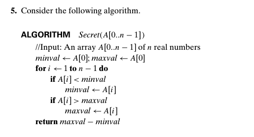 5. Consider the following algorithm.
ALGORITHM Secret(A[0..n – 1])
/Input: An array A[0.n – 1] of n real numbers
minval <- A[0]; тахval - A[0]
for i +1 to n – 1 do
if A[i] < minval
minval + A[i]
if A[i] > maxval
тахval - Ali]
-
return maxval – minval
