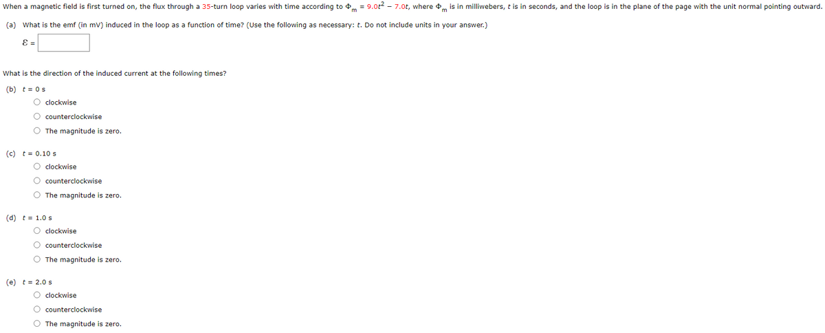 When a magnetic field is first turned on, the flux through a 35-turn loop varies with time according to 4m = 9.ot2 - 7.0t, where 4, is in milliwebers, t is in seconds, and the loop is in the plane of the page with the unit normal pointing outward.
(a) What is the emf (in mv) induced in the loop as a function of time? (Use the following as necessary: t. Do not include units in your answer.)
E =
What is the direction of the induced current at the following times?
(b) t = 0s
O clockwise
O counterclockwise
O The magnitude is zero.
(c) t = 0.10 s
clockwise
counterclockwise
The magnitude is zero.
(d) t = 1.0 s
O clockwise
counterclockwise
O The magnitude is zero.
(e) t = 2.0 s
O clockwise
counterclockwise
O The magnitude is zero.
