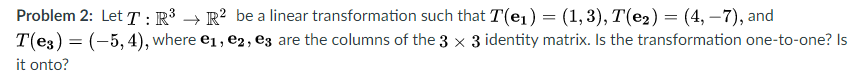 Problem 2: Let T :R³ → R? be a linear transformation such that T(e,) = (1,3), T(e2) = (4, –7), and
T(e3) = (-5, 4), where e1, e2, ez are the columns of the 3 x 3 identity matrix. Is the transformation one-to-one? Is
%3D
it onto?
