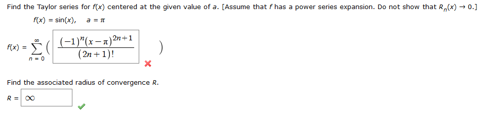 Find the Taylor series for f(x) centered at the given value of a. [Assume that f has a power series expansion. Do not show that R(x) 0.
f(x) sin(x),
a T
(1)"(x-n)2n+1
(2n + 1)!
f(x) =
n 0
X
Find the associated radius of convergence R.
R =
