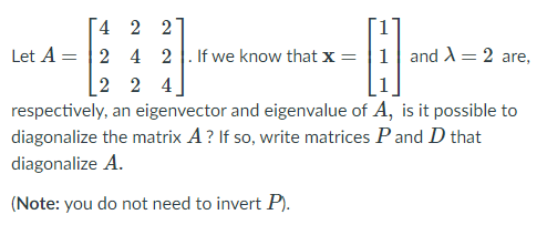 4 2 2
Let A = |2 4 2
If we know that x = |1 and = 2 are,
2 2 4
respectively, an eigenvector and eigenvalue of A, is it possible to
diagonalize the matrix A ? If so, write matrices Pand D that
diagonalize A.
(Note: you do not need to invert P).
