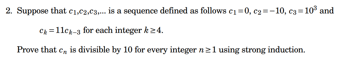 **Problem Statement:**

Consider the sequence \( c_1, c_2, c_3, \ldots \) defined by the following values and recurrence relation:
- \( c_1 = 0 \)
- \( c_2 = -10 \)
- \( c_3 = 10^3 \)

For each integer \( k \geq 4 \), the sequence is defined by:
\[ c_k = 11c_{k-3} \]

**Objective:**
Prove that \( c_n \) is divisible by 10 for every integer \( n \geq 1 \) using strong induction.