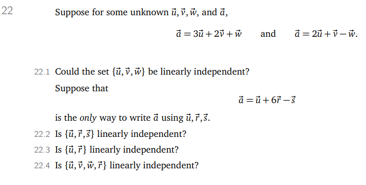 22
Suppose for some unknown u, v, w, and a,
à = 3ū+ 2v + w
22.1 Could the set {u, v, w} be linearly independent?
Suppose that
is the only way to write a using ủ, 7,3.
22.2 Is {u, 7,3} linearly independent?
22.3 Is {u, } linearly independent?
22.4 Is {u, v, w, F} linearly independent?
and a=2u+v-w.
à =ū+67-3