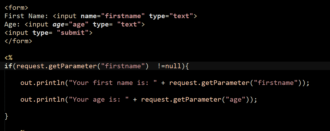 <form>
First Name: <input name="firstname" type="text">
Age: <input age="age" type= "text">
<input type= "submit">
</form>
<%
if(request.getParameter("firstname") !=null){
out.println("Your first name is: "
+ request.getParameter("firstname"));
out.println("Your age is:
+ request.getParameter("age"));
}
