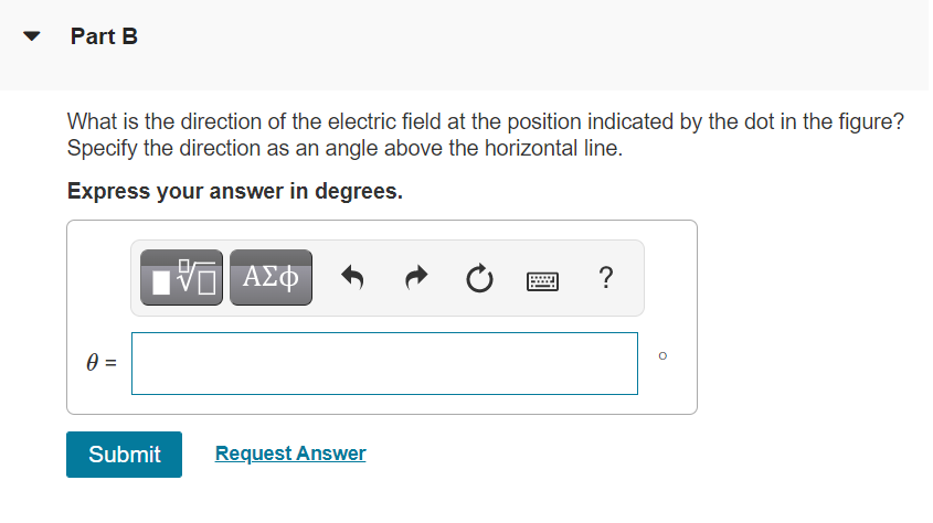 Part B
What is the direction of the electric field at the position indicated by the dot in the figure?
Specify the direction as an angle above the horizontal line.
Express your answer in degrees.
V ΑΣΦ
=
Submit
Request Answer
