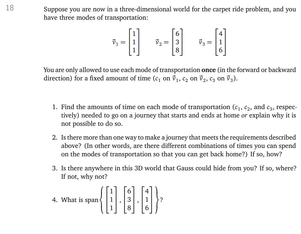 **Carpet Ride Problem in a Three-Dimensional World**

In this exercise, you are exploring a three-dimensional world with three modes of transportation, represented by vectors:

\[ \vec{v}_1 = \begin{bmatrix} 1 \\ 1 \\ 1 \end{bmatrix}, \quad \vec{v}_2 = \begin{bmatrix} 6 \\ 3 \\ 8 \end{bmatrix}, \quad \vec{v}_3 = \begin{bmatrix} 4 \\ 1 \\ 6 \end{bmatrix} \]

You are allowed to use each mode of transportation only once, either in the forward or backward direction, for a fixed amount of time (\(c_1\) on \(\vec{v}_1\), \(c_2\) on \(\vec{v}_2\), \(c_3\) on \(\vec{v}_3\)).

### Tasks:

1. **Determine Time Amounts:**
   Find the amounts of time for each mode of transportation (\(c_1\), \(c_2\), and \(c_3\)) required to make a journey that begins and ends at home, or explain why it cannot be done.

2. **Explore Multiple Journey Options:**
   Determine if there is more than one combination of times that allows you to return home. If so, describe the possibilities.

3. **Investigate Hidden Locations:**
   Consider if there is any location in this 3D world that cannot be reached using the given modes of transportation. Discuss why or why not.

4. **Determine the Span:**
   Identify the span of the set of vectors:
   \[
   \left\{ \begin{bmatrix} 1 \\ 1 \\ 1 \end{bmatrix}, \begin{bmatrix} 6 \\ 3 \\ 8 \end{bmatrix}, \begin{bmatrix} 4 \\ 1 \\ 6 \end{bmatrix} \right\}
   \]