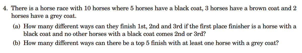 4. There is a horse race with 10 horses where 5 horses have a black coat, 3 horses have a brown coat and 2
horses have a grey coat.
(a) How many different ways can they finish 1st, 2nd and 3rd if the first place finisher is a horse with a
black coat and no other horses with a black coat comes 2nd or 3rd?
(b) How many different ways can there be a top 5 finish with at least one horse with a grey coat?