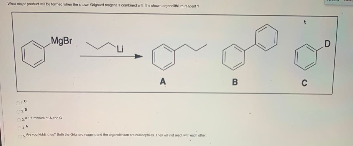 What major product will be formed when the shown Grignard reagent is combined with the shown organolithium reagent ?
MgBr
Li
O1.C
C
O2B
a 1:1 mixture of A and C
3.
O 4. A
O 5.
Are you kidding us? Both the Grignard reagent and the organolithium are nucleophiles. They will not react with each other.
