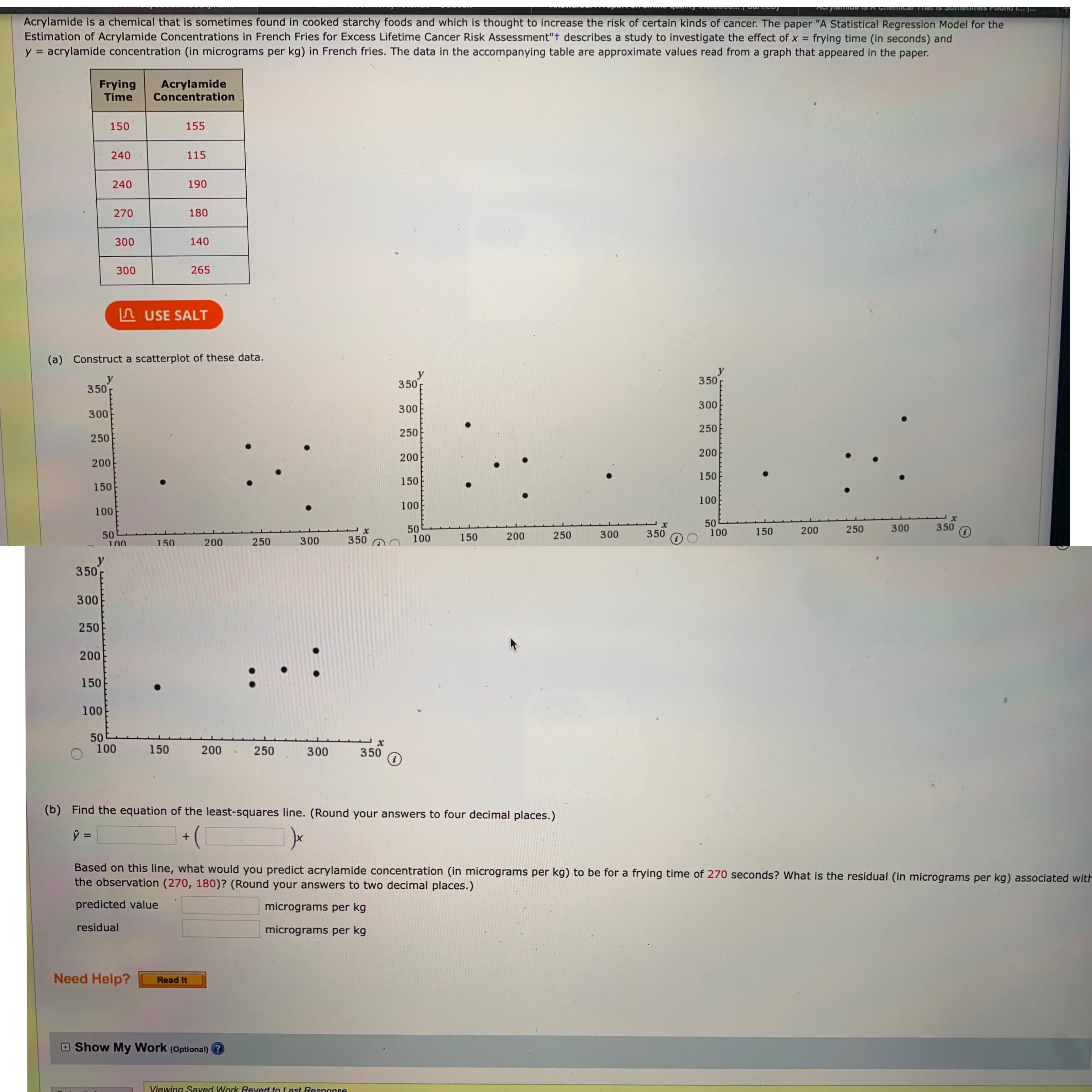 Acrylamide is a chemical that is sometimes found in cooked starchy foods and which is thought to increase the risk of certain kinds of cancer. The paper "A Statistical Regression Model for the
Estimation of Acrylamide Concentrations in French Fries for Excess Lifetime Cancer Risk Assessment"t describes a study to investigate the effect of x =
y = acrylamide concentration (in micrograms per kg) in French fries. The data in the accompanying table are approximate values read from a graph that appeared in the paper.
frying time (in seconds) and
%3D
Frying
Time
Acrylamide
Concentration
150
155
240
115
240
190
270
180
300
140
300
265
