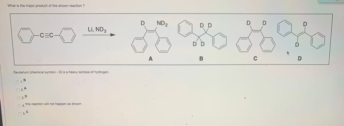 What is the major product of the shown reaction ?
Li, ND3
ND2
D D
CEC
D D
DD
A
Deuterium (chemical symbol - D) is a heavy isotope of hydrogen.
C
O1.B
O 2.4
3. D
this reaction will not happen as shown
O 4.
5. C
