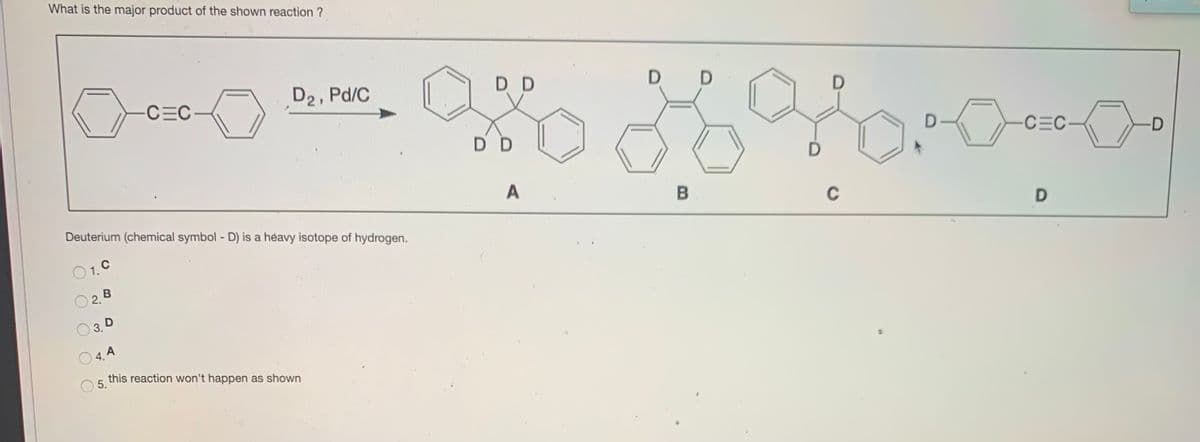 What is the major product of the shown reaction ?
CEC
D2, Pd/C
D D
D
D D
-CEC
-D
A
Deuterium (chemical symbol - D) is a heavy isotope of hydrogen.
C
O 1. C
O2. B
3. D
O 4. A
this reaction won't happen as shown
5.
