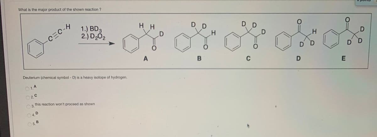 What is the major product of the shown reaction ?
1.) BD3
2.) D2Ó2
H H
D D
CEC-H
D D
A
D D
D D
Deuterium (chemical symbol - D) is a heavy isotope of hydrogen.
C
O1.A
O 2. C
3.
this reaction won't proceed as shown
O5. B
