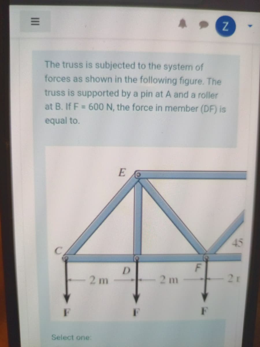 The truss is subjected to the system of
forces as shown in the following figure. The
truss is supported by a pin at A and a roller
at B. If F = 600N, the force in member (DF) is
%3D
equal to.
E
45
D
2 m
2 m
2r
F
F
Select one:
III
