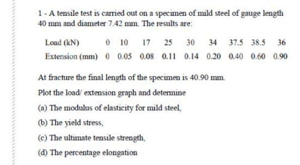 1-A tensile test is carried out on a specimen of mild steel of gauge length
40 mm and diameter 7.42 mm. The results are:
Load (kN)
0 10
17 25
30
34 37.5 38.5 36
Extension (mm) 0 05 0.08 0.11 0.14 0.20 0.40 0.60 0.90
At fracture the final length of the specimen is 40.90 mm.
Plot the load/ extension graph and determine
(a) The modulus of elasticity for mild steel,
(b) The yield stress,
(c) The ultimate tensile strength,
(d) The percentage elongation
