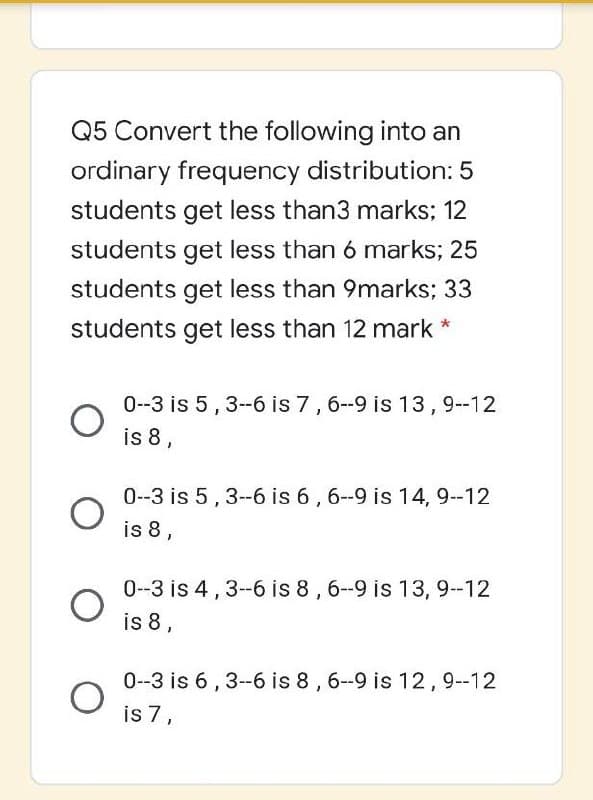 Q5 Convert the following into an
ordinary frequency distribution: 5
students get less than3 marks; 12
students get less than 6 marks; 25
students get less than 9marks; 33
students get less than 12 mark *
0-3 is 5,3-6 is 7,6-9 is 13,9-12
is 8,
0--3 is 5,3--6 is 6, 6--9 is 14, 9--12
is 8,
0-3 is 4,3-6 is 8,6-9 is 13, 9--12
is 8,
0-3 is 6, 3-6 is 8, 6-9 is 12,9--12
is 7,
