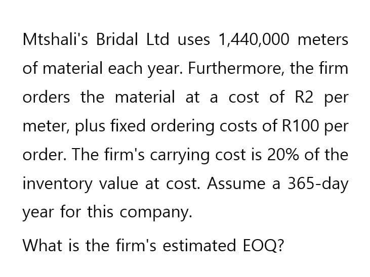 Mtshali's Bridal Ltd uses 1,440,000 meters
of material each year. Furthermore, the firm
orders the material at a cost of R2 per
meter, plus fixed ordering costs of R100 per
order. The firm's carrying cost is 20% of the
inventory value at cost. Assume a 365-day
year for this company.
What is the firm's estimated EOQ?