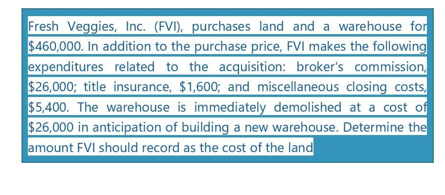 Fresh Veggies, Inc. (FVI), purchases land and a warehouse for
$460,000. In addition to the purchase price, FVI makes the following
expenditures related to the acquisition: broker's commission,
$26,000; title insurance, $1,600; and miscellaneous closing costs,
$5,400. The warehouse is immediately demolished at a cost of
$26,000 in anticipation of building a new warehouse. Determine the
amount FVI should record as the cost of the land