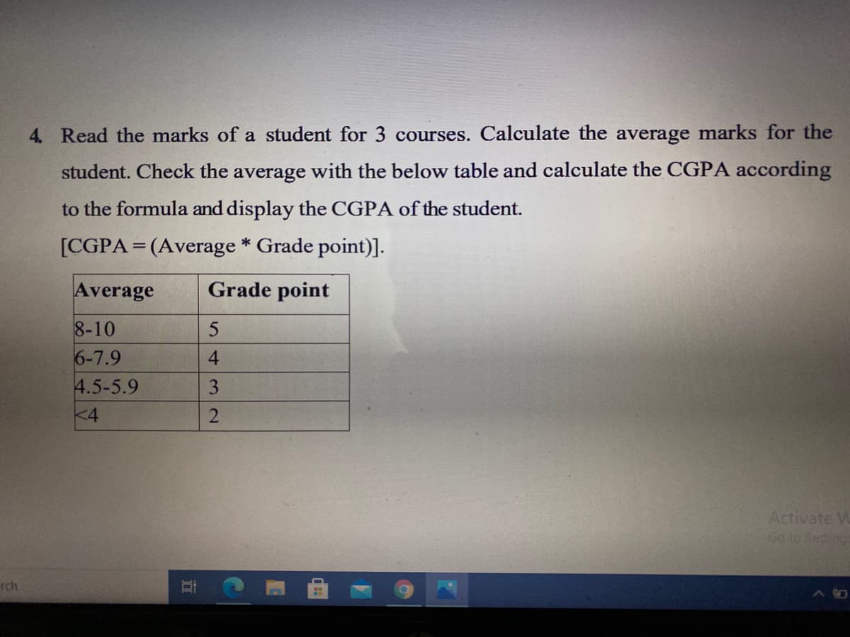 4. Read the marks of a student for 3 courses. Calculate the average marks for the
student. Check the average with the below table and calculate the CGPA according
to the formula and display the CGPA of the student.
[CGPA=(Average * Grade point)].
Average
Grade point
8-10
6-7.9
4.5-5.9
<4
Activate W
Go to Setino
rch
432
立
