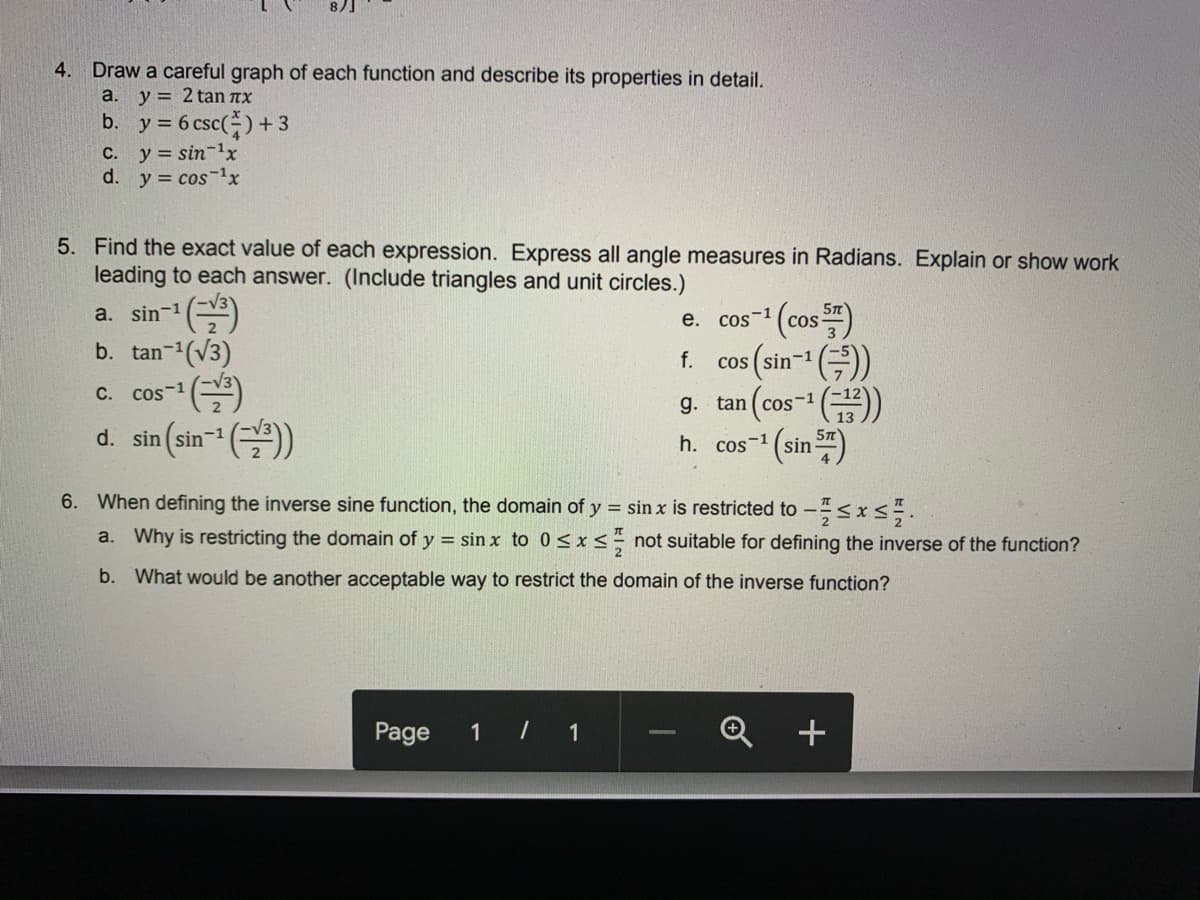 8)]
4. Draw a careful graph of each function and describe its properties in detail.
a. y = 2 tan nx
b. y = 6 csc()+3
C. y= sin-1x
d. y = cos-1x
5. Find the exact value of each expression. Express all angle measures in Radians. Explain or show work
leading to each answer. (Include triangles and unit circles.)
* (cos)
a. sin-1
е.
COs-1
b. tan-(V3)
f.
Cos ( sin-1
g. tan (cos-1 ()
(sin )
C.
Cos-1
COS
d. sin (sin- ()
h. cos-1
6. When defining the inverse sine function, the domain of y = sin x is restricted to -<x<.
a. Why is restricting the domain of y = sin x to 0<x< not suitable for defining the inverse of the function?
b. What would be another acceptable way to restrict the domain of the inverse function?
Page
1
1
