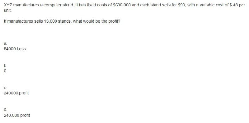 XYZ manufactures a computer stand. It has fixed costs of $600,000 and each stand sells for $90, with a variable cost of $ 48 per
unit.
If manufactures sells 13,000 stands, what would be the profit?
a.
54000 Loss
b.
С.
240000 proſil
d.
240.000 profit
