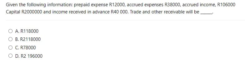 Given the following information: prepaid expense R12000, accrued expenses R38000, accrued income, R106000
Capital R2000000 and income received in advance R40 000. Trade and other receivable will be.
A. R118000
O B. R2118000
O C. R78000
O D. R2 196000
