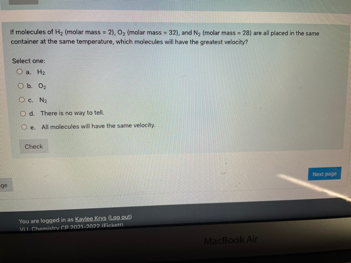 If molecules of H, (molar mass = 2), 0, (molar mass =
32), and N2 (molar mass 28) are all placed in the same
!!
container at the same temperature, which molecules will have the greatest velocity?
Select one:
O a. H2
O b. 02
O c. N2
O d. There is no way to tell.
O e. All molecules will have the same velocity.
Check
Next page
ge
You are logged in as Kaylee Krys (Log out)
VLI Chemistry CP 2021-2022 (Fickett)
MacBook Air
