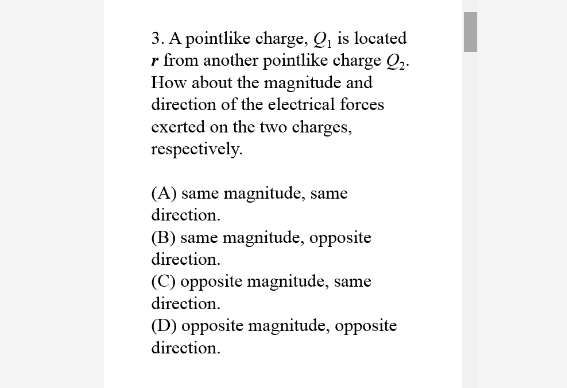 3. A pointlike charge, Q, is located
r from another pointlike charge Q,.
How about the magnitude and
direction of the electrical forces
excrted on the two charges,
respectively.
(A) same magnitude, same
direction.
(B) same magnitude, opposite
direction.
(C) opposite magnitude, same
direction.
(D) opposite magnitude, opposite
direction.
