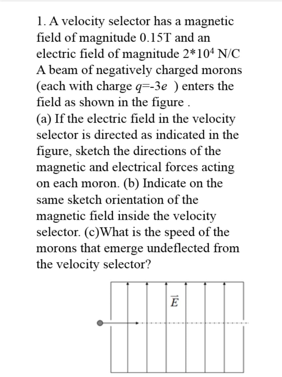 1. A velocity selector has a magnetic
field of magnitude 0.15T and an
electric field of magnitude 2*10ª N/C
A beam of negatively charged morons
(each with charge q=-3e ) enters the
field as shown in the figure .
(a) If the electric field in the velocity
selector is directed as indicated in the
figure, sketch the directions of the
magnetic and electrical forces acting
on each moron. (b) Indicate on the
same sketch orientation of the
magnetic field inside the velocity
selector. (c)What is the speed of the
morons that
emerge
undeflected from
the velocity selector?
E
