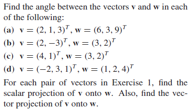 Find the angle between the vectors v and w in each
of the following:
(a) v = (2, 1, 3)", w = (6, 3, 9)"
(b) v = (2, –3)", w = (3, 2)"
(c) v = (4, 1)", w = (3, 2)"
(d) v = (-2, 3, 1)", w = (1, 2, 4)"
For each pair of vectors in Exercise 1, find the
scalar projection of v onto w. Also, find the vec-
tor projection of v onto w.
