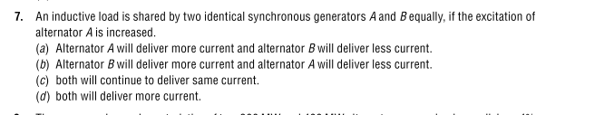 7. An inductive load is shared by two identical synchronous generators A and Bequally, if the excitation of
alternator A is increased.
(a) Alternator A will deliver more current and alternator B will deliver less current.
(b) Alternator B will deliver more current and alternator A will deliver less current.
(c) both will continue to deliver same current.
(d) both will deliver more current.
