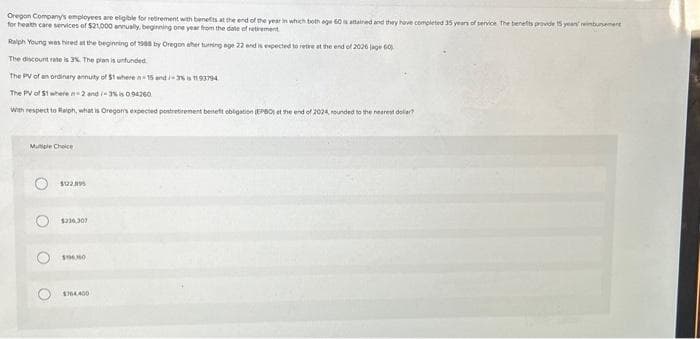Oregon Company's employees are eligible for retirement with benefits at the end of the year in which both age 60 is attained and they have completed 35 years of service. The benefits provide 15 years' rimbursement
for health care services of $21,000 annually, beginning one year from the date of retirement
Ralph Young was hired at the beginning of 1988 by Oregon after turning age 22 and is expected to retire at the end of 2026 (age 60)
The discount rate is 3%. The plan is unfunded.
The PV of an ordinary annuity of $1 where n-15 and/-3% is 1193794
The PV of $1 where n-2 and/-3% is 094260
With respect to Ralph, what is Oregon's expected postretirement beneft obligation (EPBO) et the end of 2024, rounded to the nearest dolar?
Muple Choice
O
O
O
$122.195
$236,307
$60
1764.400