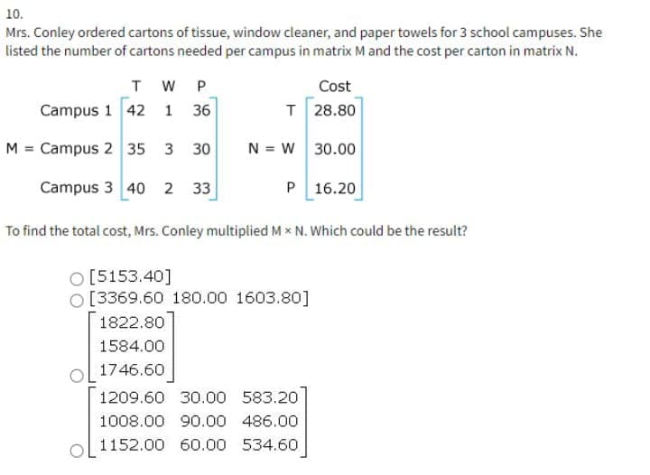 10.
Mrs. Conley ordered cartons of tissue, window cleaner, and paper towels for 3 school campuses. She
listed the number of cartons needed per campus in matrix M and the cost per carton in matrix N.
T W P
Cost
Campus 1 42
T 28.80
1
36
M = Campus 2 35 3 30
N = W 30.00
Campus 3 40 2 33
P 16.20
To find the total cost, Mrs. Conley multiplied Mx N. Which could be the result?
O [5153.40]
O [3369.60 180.00 1603.80]
1822.80
1584.00
ol 1746.60
1209.60 30.00 583.20
1008.00 90.00 486.00
1152.00 60.00 534.60
