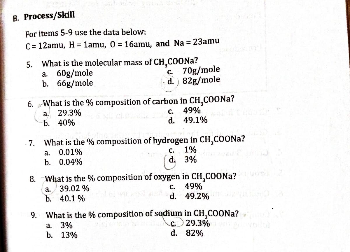 B. Process/Skill
For items 5-9 use the data below:
%3D
C = 12amu, H= 1amu, 0 = 16amu, and Na = 23amu
%3D
5. What is the molecular mass of CH,COONA?
70g/mole
d.) 82g/mole
60g/mole
b. 66g/mole
С.
а.
6. What is the % composition of carbon in CH,COONA?
a, 29.3%
b. 40%
с.
49%
d. 49.1%
7. What is the % composition of hydrogen in CH,COONA?
0.01%
с.
1%
а.
b. 0.04%
d. 3%
8. What is the % composition of oxygen in CH,COONA?
49%
d. 49.2%
а.
39.02 %
С.
b. 40.1 %
9. What is the % composition of sodium in CH,COONA?
29.3%
d. 82%
C.
а. 3%
b. 13%
