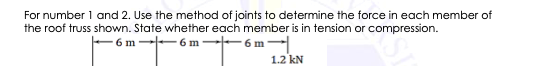 For number 1 and 2. Use the method of joints to determine the force in each member of
the roof truss shown. State whether each member is in tension or compression.
6 m--6 m-t- 6m-
1.2 kN
