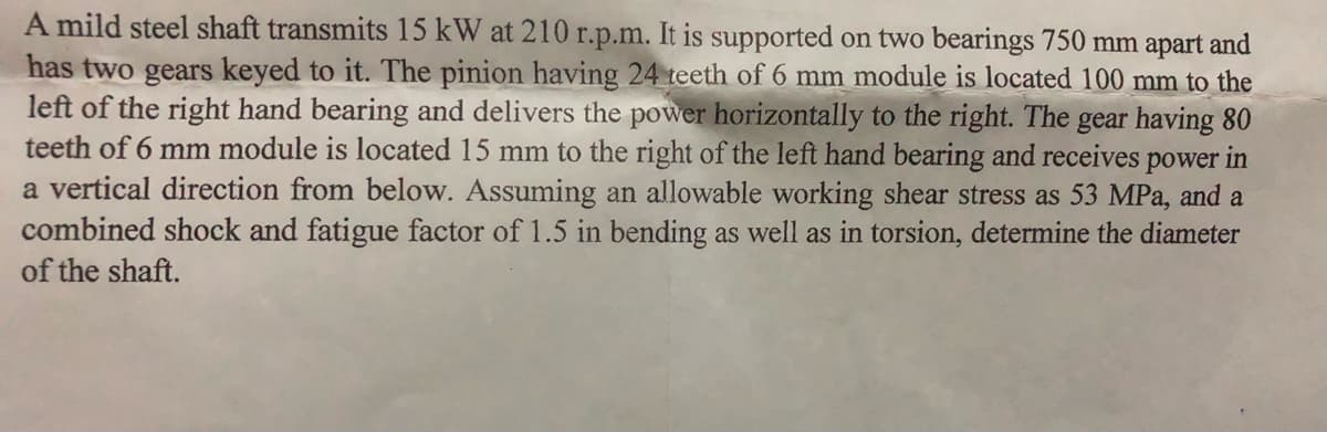 A mild steel shaft transmits 15 kW at 210 r.p.m. It is supported on two bearings 750 mm apart and
has two gears keyed to it. The pinion having 24 teeth of 6 mm module is located 100 mm to the
left of the right hand bearing and delivers the power horizontally to the right. The gear having 80
teeth of 6 mm module is located 15 mm to the right of the left hand bearing and receives power in
a vertical direction from below. Assuming an allowable working shear stress as 53 MPa, and a
combined shock and fatigue factor of 1.5 in bending as well as in torsion, determine the diameter
of the shaft.
