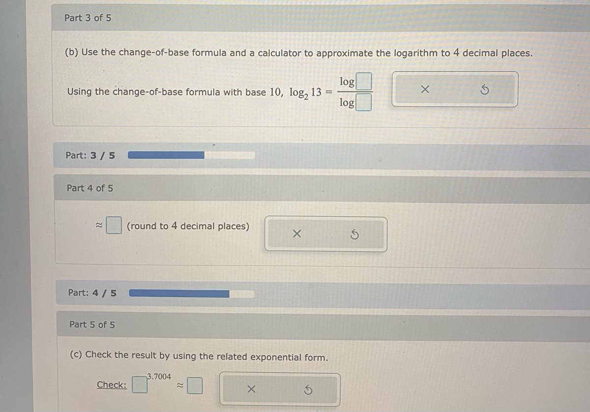 Part 3 of 5
(b) Use the change-of-base formula and a calculator to approximate the logarithm to 4 decimal places.
log
Using the change-of-base formula with base 10, log, 13 =
log
Part: 3 /5
Part 4 of 5
(round to 4 decimal places)
Part: 4 / 5
Part 5 of 5
(c) Check the result by using the related exponential form.
3.7004
Check:
